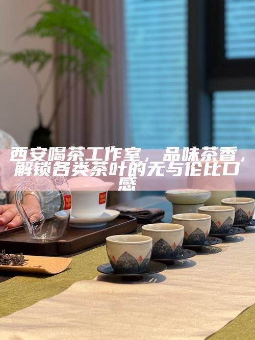 西安喝茶工作室,品味茶香,解锁各类茶叶的无与伦比口感