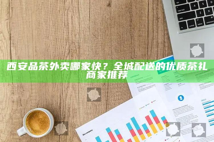 西安品茶外卖哪家快？全城配送的优质茶礼商家推荐