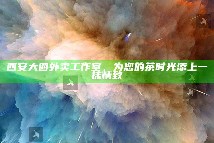 西安大圈外卖工作室，为您的茶时光添上一抹精致