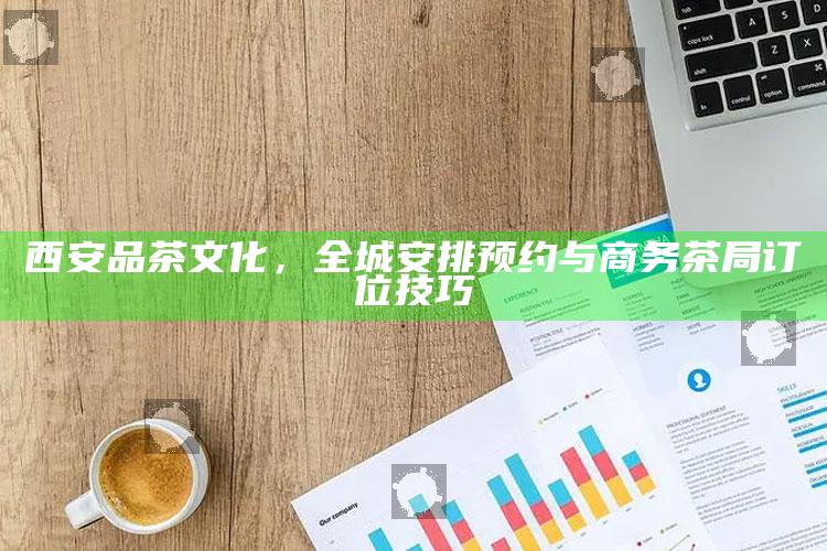 西安品茶文化，全城预约与商务茶局订位技巧