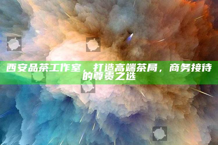 西安品茶工作室，打造高端茶局，商务接待的尊贵之选
