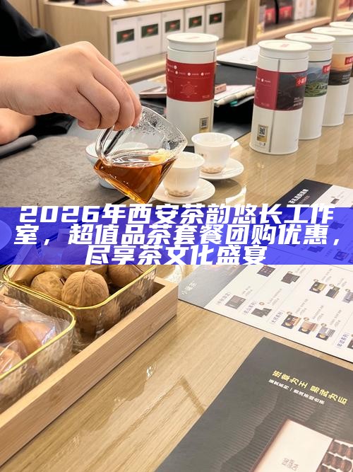 2026年西安茶韵悠长工作室，超值品茶套餐团购优惠，尽享茶文化盛宴