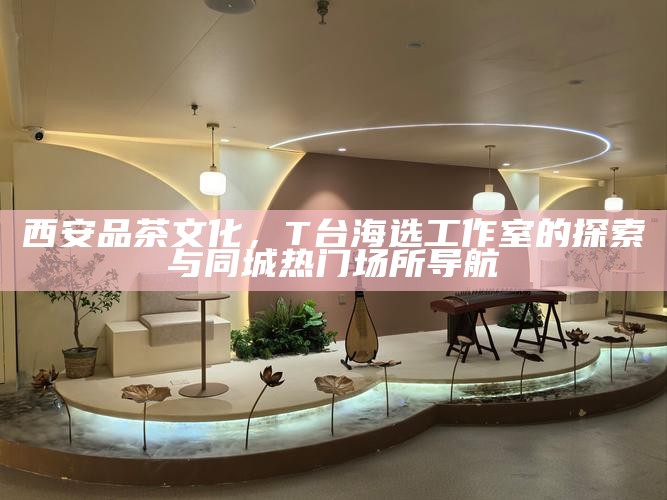 西安品茶文化，T台海选工作室的探索与同城热门场所导航