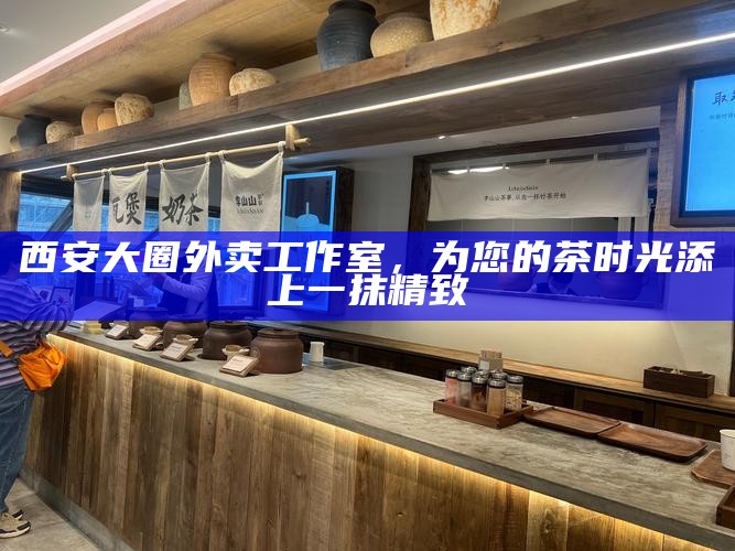 西安大圈外卖工作室，为您的茶时光添上一抹精致